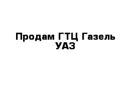 Продам ГТЦ-Газель УАЗ